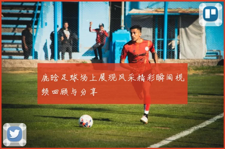 鹿晗足球场上展现风采精彩瞬间视频回顾与分享