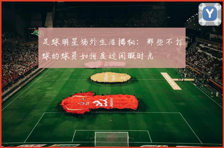 足球明星场外生活揭秘：那些不打球的球员如何度过闲暇时光