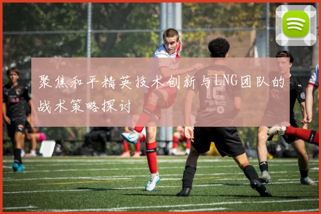聚焦和平精英技术创新与LNG团队的战术策略探讨