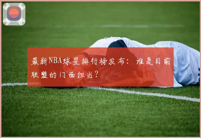 最新NBA球星排行榜发布：谁是目前联盟的门面担当？