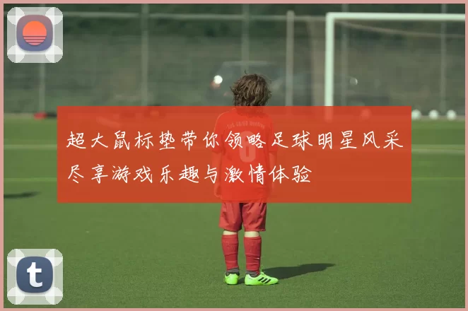 超大鼠标垫带你领略足球明星风采尽享游戏乐趣与激情体验