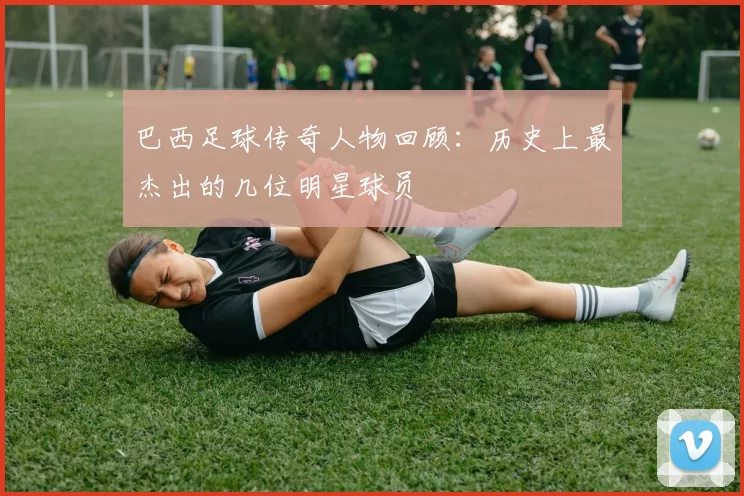 巴西足球传奇人物回顾：历史上最杰出的几位明星球员