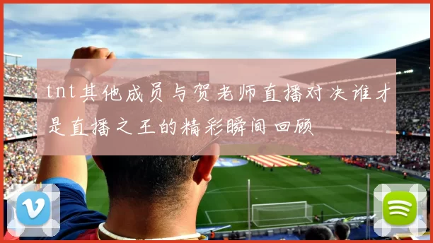 tnt其他成员与贺老师直播对决谁才是直播之王的精彩瞬间回顾