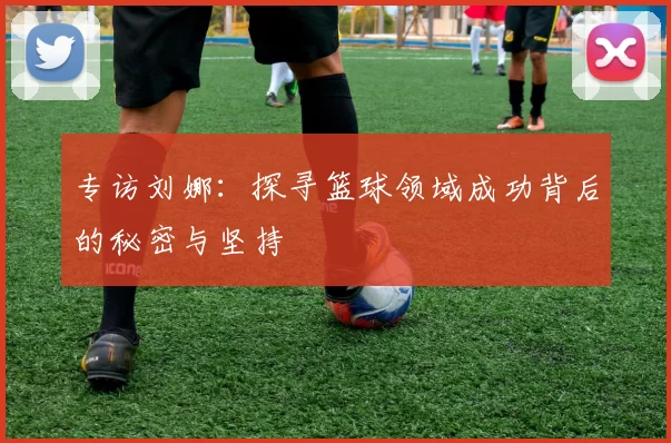 专访刘娜：探寻篮球领域成功背后的秘密与坚持