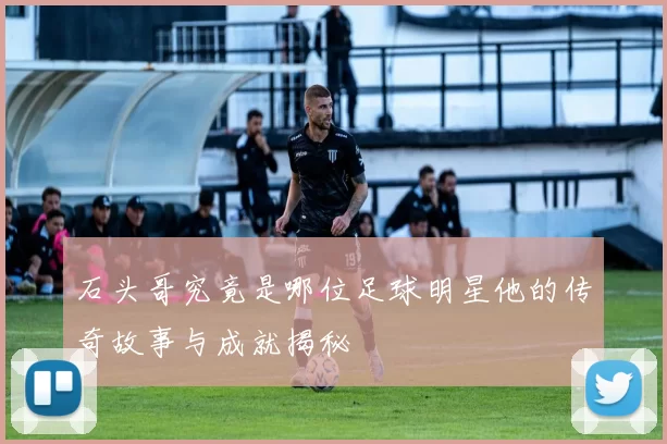 石头哥究竟是哪位足球明星他的传奇故事与成就揭秘