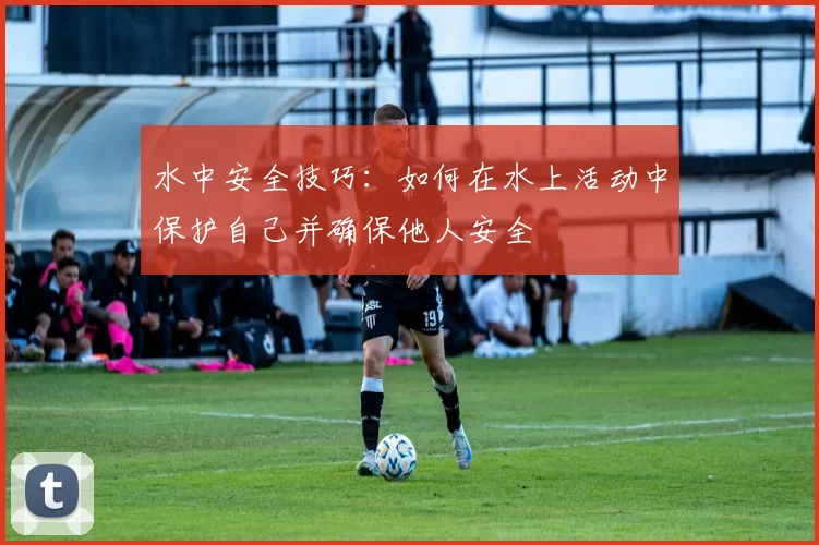 水中安全技巧：如何在水上活动中保护自己并确保他人安全
