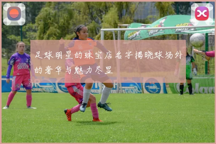 足球明星的珠宝店名字揭晓球场外的奢华与魅力尽显