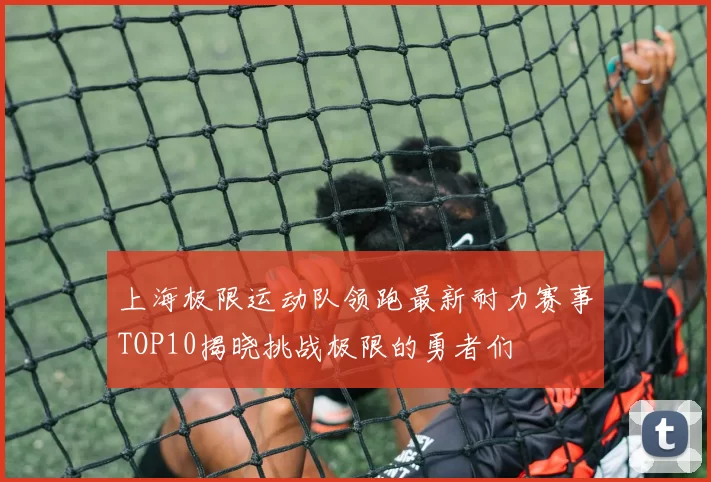 上海极限运动队领跑最新耐力赛事TOP10揭晓挑战极限的勇者们