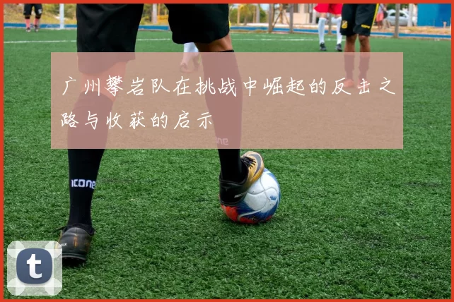 广州攀岩队在挑战中崛起的反击之路与收获的启示