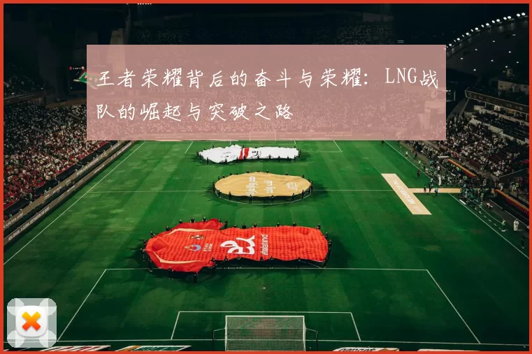 王者荣耀背后的奋斗与荣耀：LNG战队的崛起与突破之路