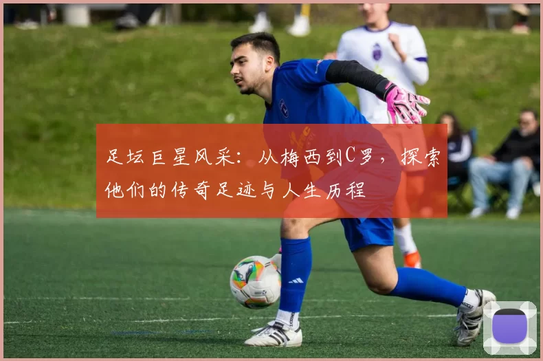 足坛巨星风采：从梅西到C罗，探索他们的传奇足迹与人生历程