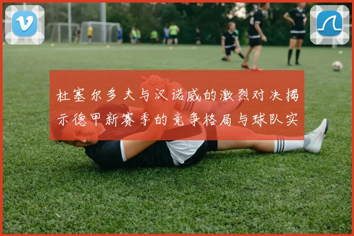 杜塞尔多夫与汉诺威的激烈对决揭示德甲新赛季的竞争格局与球队实力分析