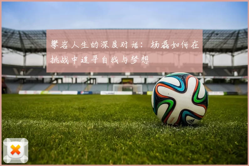 攀岩人生的深度对话：杨磊如何在挑战中追寻自我与梦想