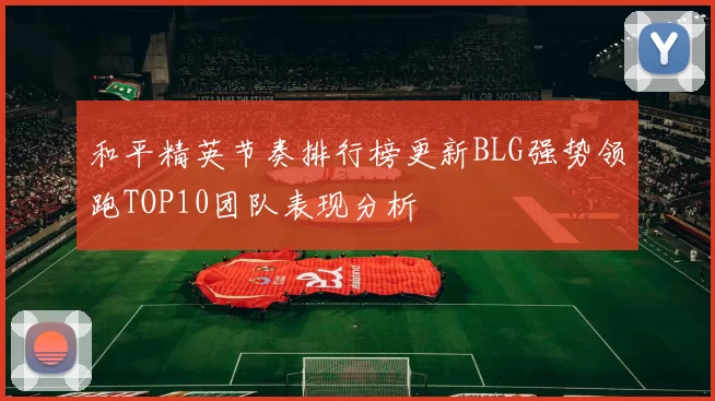 和平精英节奏排行榜更新BLG强势领跑TOP10团队表现分析