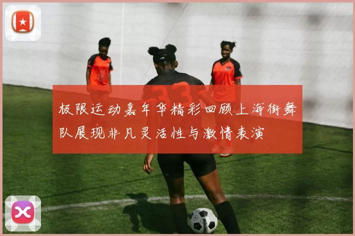 极限运动嘉年华精彩回顾上海街舞队展现非凡灵活性与激情表演