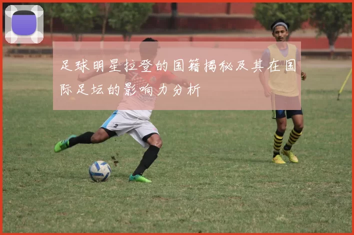 足球明星拉登的国籍揭秘及其在国际足坛的影响力分析