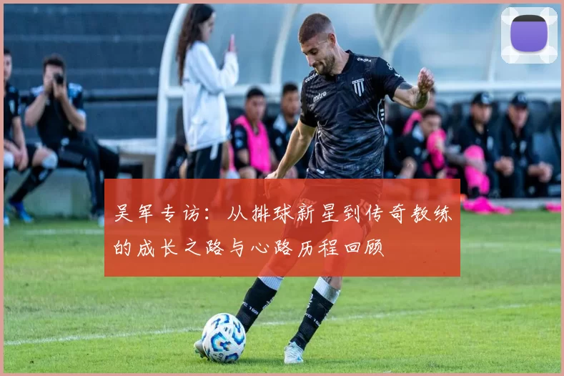 吴军专访：从排球新星到传奇教练的成长之路与心路历程回顾