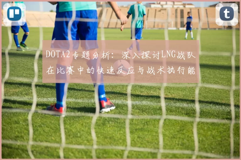DOTA2专题分析：深入探讨LNG战队在比赛中的快速反应与战术执行能力