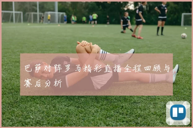 巴萨对阵罗马精彩直播全程回顾与赛后分析