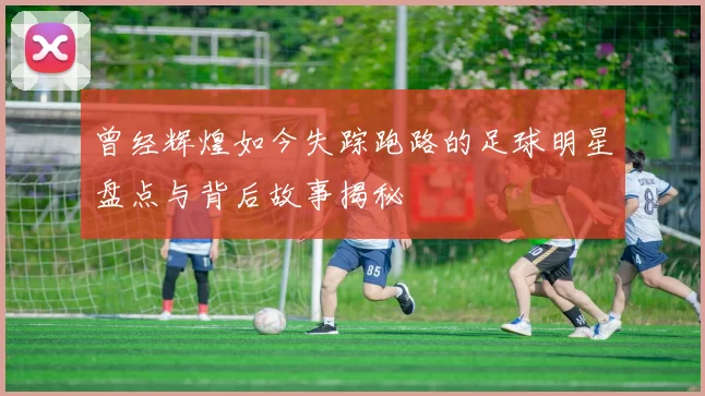 曾经辉煌如今失踪跑路的足球明星盘点与背后故事揭秘