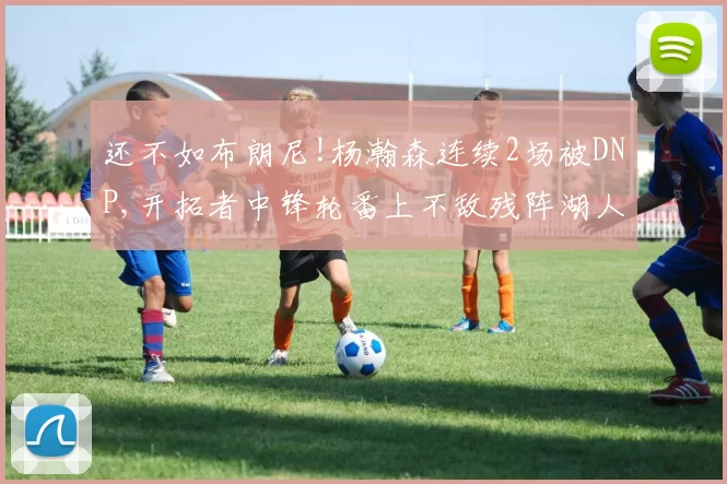 还不如布朗尼!杨瀚森连续2场被DNP,开拓者中锋轮番上不敌残阵湖人