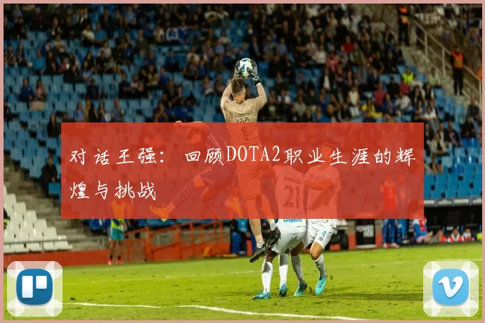 对话王强：回顾DOTA2职业生涯的辉煌与挑战