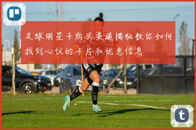 足球明星卡购买渠道揭秘教你如何找到心仪的卡片和优惠信息
