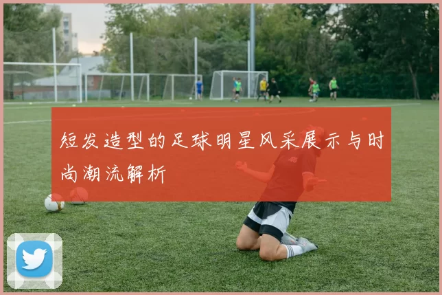 短发造型的足球明星风采展示与时尚潮流解析