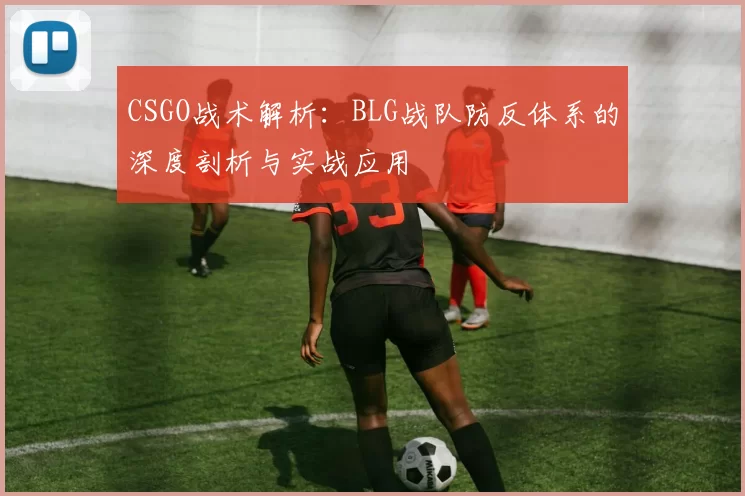 CSGO战术解析：BLG战队防反体系的深度剖析与实战应用