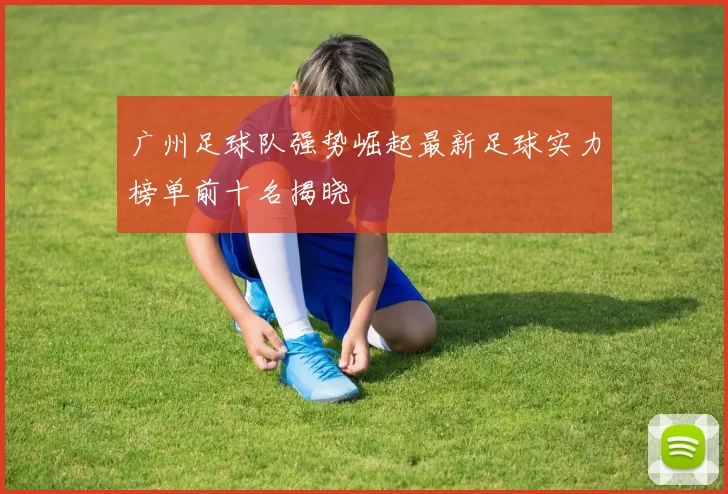 广州足球队强势崛起最新足球实力榜单前十名揭晓
