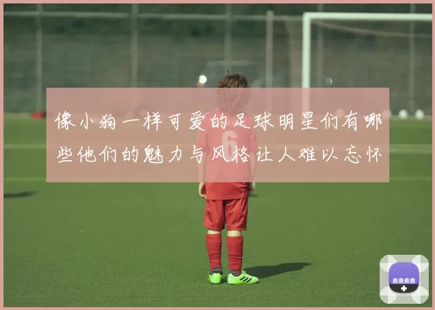像小狗一样可爱的足球明星们有哪些他们的魅力与风格让人难以忘怀