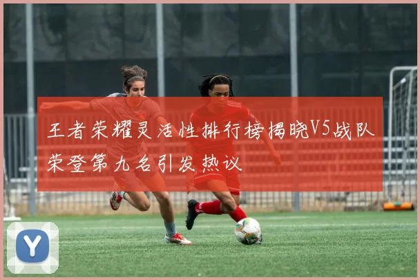 王者荣耀灵活性排行榜揭晓V5战队荣登第九名引发热议