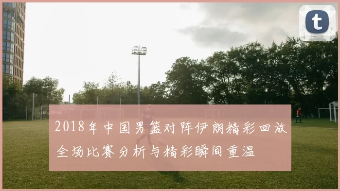 2018年中国男篮对阵伊朗精彩回放全场比赛分析与精彩瞬间重温