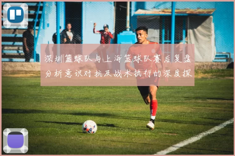 深圳篮球队与上海篮球队赛后复盘分析意识对抗及战术执行的深度探讨