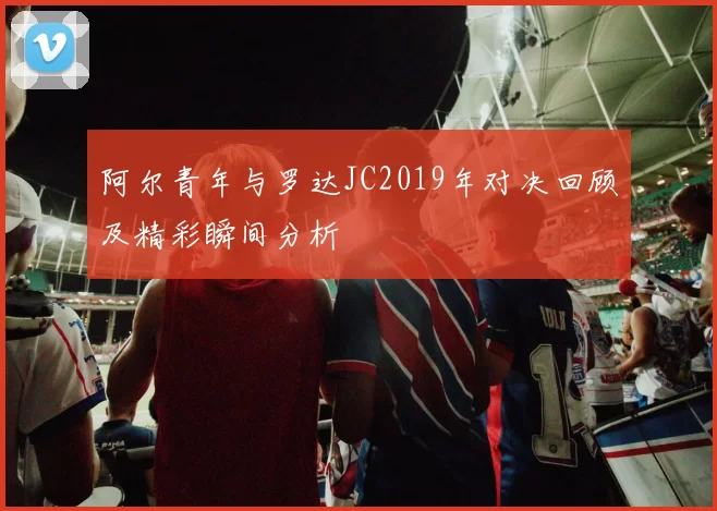 阿尔青年与罗达JC2019年对决回顾及精彩瞬间分析