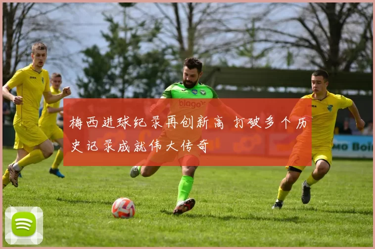 梅西进球纪录再创新高 打破多个历史记录成就伟大传奇