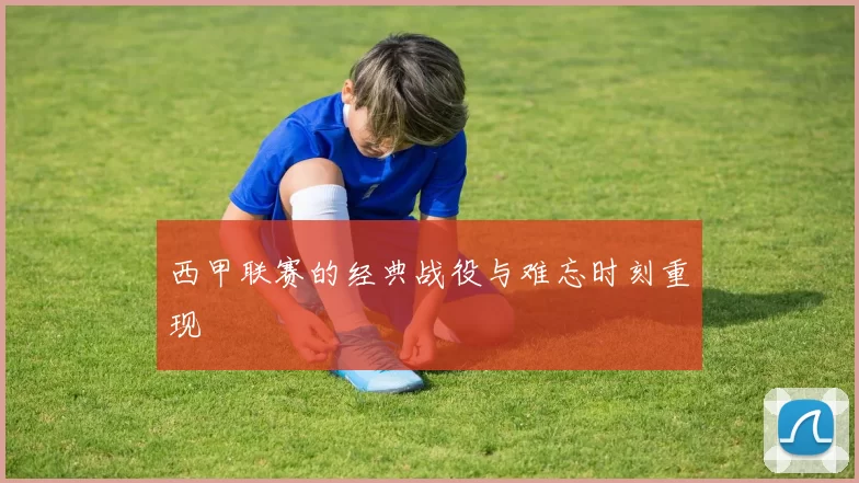 西甲联赛的经典战役与难忘时刻重现