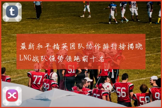 最新和平精英团队协作排行榜揭晓LNG战队强势领跑前十名