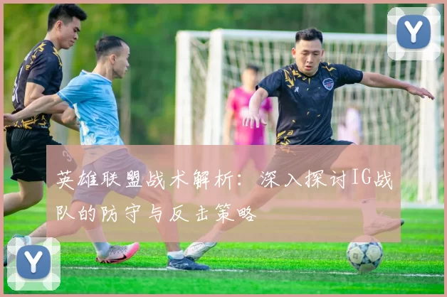 英雄联盟战术解析：深入探讨IG战队的防守与反击策略