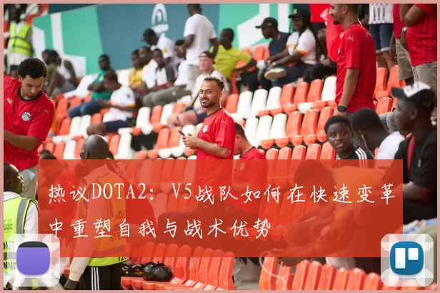 热议DOTA2：V5战队如何在快速变革中重塑自我与战术优势