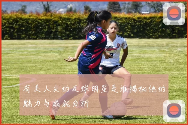 有美人尖的足球明星是谁揭秘他的魅力与成就分析