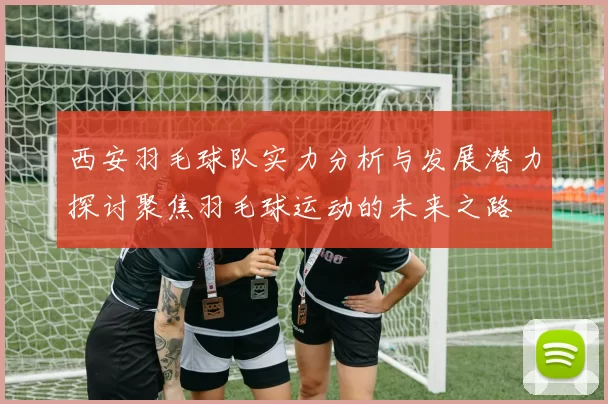 西安羽毛球队实力分析与发展潜力探讨聚焦羽毛球运动的未来之路