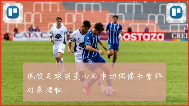 现役足球明星心目中的偶像和崇拜对象揭秘