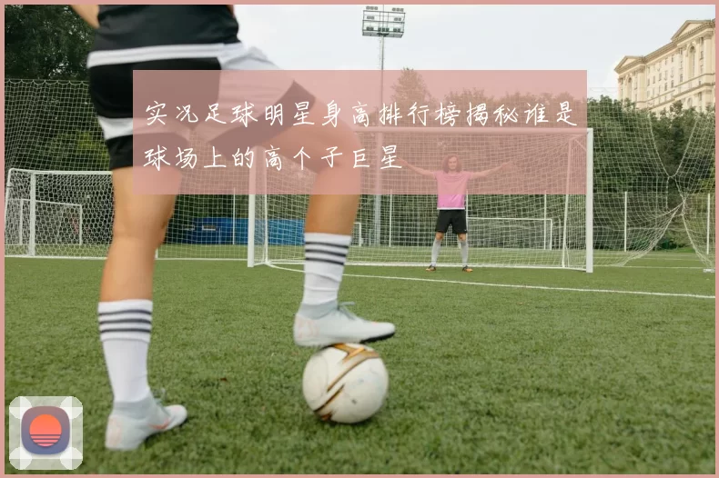 实况足球明星身高排行榜揭秘谁是球场上的高个子巨星