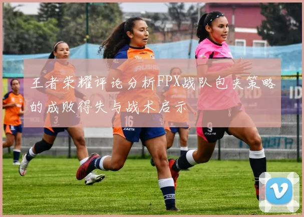 王者荣耀评论分析FPX战队包夹策略的成败得失与战术启示
