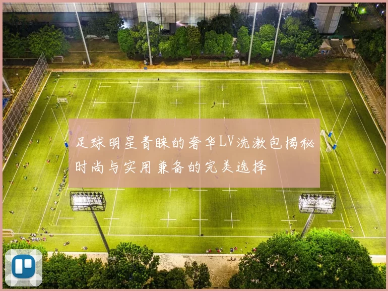 足球明星青睐的奢华LV洗漱包揭秘时尚与实用兼备的完美选择