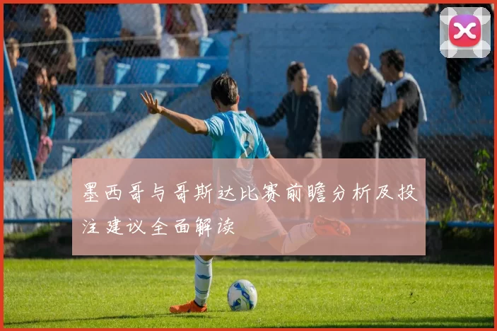 墨西哥与哥斯达比赛前瞻分析及投注建议全面解读