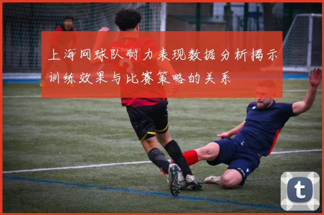 上海网球队耐力表现数据分析揭示训练效果与比赛策略的关系