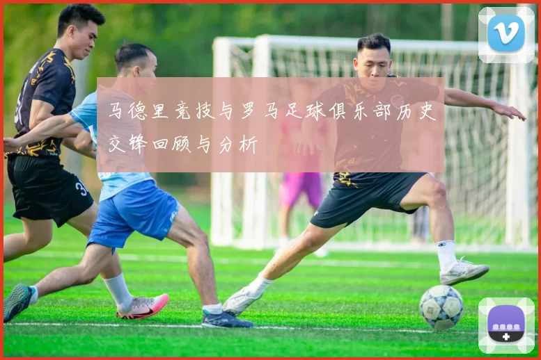 马德里竞技与罗马足球俱乐部历史交锋回顾与分析