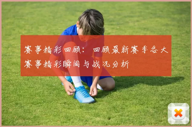 赛事精彩回顾：回顾最新赛季各大赛事精彩瞬间与战况分析